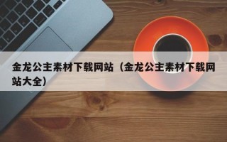 盐城金龙公主素材下载网站（金龙公主素材下载网站大全）
